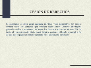 CESIÓN DE DERECHOS


El cesionario, es decir quien adquiere un título valor nominativo por cesión.
obtiene todos los derechos que confiere dicho título. Llámese privilegios.
garantías reales y personales, así como los derechos accesorios de éste. Por lo
tanto, al vencimiento del título, podrá dirigirse contra el obligado principal, a fin
de que este le pague el importe señalado en e1 documento cambiarlo.
 