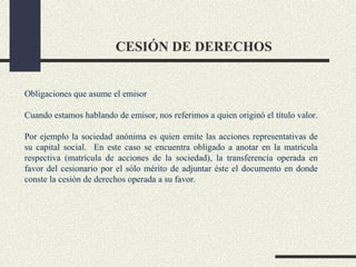 CESIÓN DE DERECHOS


Obligaciones que asume el emisor

Cuando estamos hablando de emisor, nos referimos a quien originó el título valor.

Por ejemplo la sociedad anónima es quien emite las acciones representativas de
su capital social. En este caso se encuentra obligado a anotar en la matrícula
respectiva (matrícula de acciones de la sociedad), la transferencia operada en
favor del cesionario por el sólo mérito de adjuntar éste el documento en donde
conste la cesión de derechos operada a su favor.
 