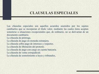 CLAUSULAS ESPECIALES


Las cláusulas especiales son aquellos acuerdos asumidos por los sujetos
cambiarlos que se incorporan al título valor, mediante las cuales éstos aceptan
someterse a situaciones excepcionales que, de ordinario, no se derivarían de un
documento cambiario.
La cláusula de prórroga.
La cláusula de pago en moneda extranjera.
La cláusula sobre pago de intereses y reajustes.
La cláusula de liberación del protesto.
La cláusula de pago con cargo en cuenta bancaria.
La cláusula de venta extrajudicial.
La cláusula de sometimiento a leyes y tribunales,
 