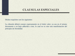 CLAUSULAS ESPECIALES


Dichos requisitos son los siguientes:

La cláusula deberá constar expresamente en el título valor, ya sea en el mismo
documento o en hoja adherida a éste, lo cual no es sino una manifestación del
principio de literalidad.
 