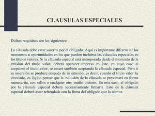 CLAUSULAS ESPECIALES


Dichos requisitos son los siguientes:

La cláusula debe estar suscrita por el obligado. Aquí es impórtame diferenciar los
momentos u oportunidades en los que pueden incluirse las cláusulas especiales en
los títulos valores. Si la cláusula especial está incorporada desde el momento de la
emisión del título valor, deberá aparecer impresa en éste, en cuyo caso al
aceptarse el título valor, se estará también aceptando la cláusula especial. Pero si
su inserción se produce después de su emisión, es decir, cuando el título valor ha
circulado, es lógico pensar que la inclusión de la cláusula se presentará en forma
manuscrita, con sellos o cualquier otro medio distinto. En este caso. el obligado
por la cláusula especial deberá necesariamente firmarla. Esto es la cláusula
especial deberá estar refrendada con la firma del obligado que la admite.
 