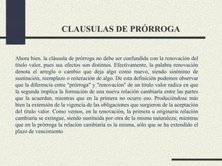 CLAUSULAS DE PRÓRROGA


Ahora bien. la cláusula de prórroga no debe ser confundida con la renovación del
título valor, pues sus efectos son distintos. Efectivamente, la palabra renovación
denota el arreglo o cambio que deja algo como nuevo, siendo sinónimo de
sustitución, reemplazo o reiteración de algo. De esta definición podemos observar
que la diferencia entre "prórroga" y "renovación" de un título valor radica en que
la segunda implica la formación de una nueva relación cambiaría entre las partes
que la acuerdan, mientras que en la primera no ocurre eso. Produciéndose más
bien la extensión de la vigencia de las obligaciones que surgieron de la aceptación
del título valor. Como vemos, en la renovación, la primera u originaria relación
cambiaría se extingue, siendo sustituida por otra de la misma naturaleza; mientras
que en la prórroga la relación cambiaría es la misma, sólo que se ha extendido el
plazo de vencimiento
 