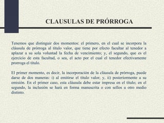 CLAUSULAS DE PRÓRROGA


Tenemos que distinguir dos momentos: el primero, en el cual se incorpora la
cláusula de prórroga al título valor, que tiene por efecto facultar al tenedor a
aplazar a su sola voluntad la fecha de vencimiento; y, el segundo, que es el
ejercicio de esta facultad, o sea, el acto por el cual el tenedor efectivamente
prorroga el título.

El primer momento, es decir, la incorporación de la cláusula de prórroga, puede
darse de dos maneras: i) al emitirse el título valor; y, ii) posteriormente a su
emisión. En el primer caso, esta cláusula debe estar impresa en el título; en el
segundo, la inclusión se hará en forma manuscrita o con sellos u otro medio
distinto.
 