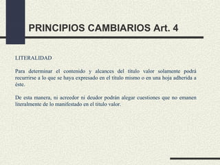 PRINCIPIOS CAMBIARIOS Art. 4

LITERALIDAD

Para determinar el contenido y alcances del título valor solamente podrá
recurrirse a lo que se haya expresado en el título mismo o en una hoja adherida a
éste.

De esta manera, ni acreedor ni deudor podrán alegar cuestiones que no emanen
literalmente de lo manifestado en el titulo valor.
 