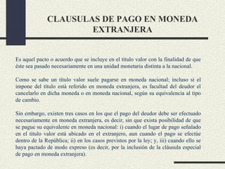 CLAUSULAS DE PAGO EN MONEDA
                      EXTRANJERA


Es aquel pacto o acuerdo que se incluye en el título valor con la finalidad de que
éste sea pasado necesariamente en una unidad monetaria distinta a la nacional.

Como se sabe un título valor suele pagarse en moneda nacional; incluso si el
impone del título está referido en moneda extranjera, es facultad del deudor el
cancelarlo en dicha moneda o en moneda nacional, según su equivalencia al tipo
de cambio.

Sin embargo, existen tres casos en los que el pago del deudor debe ser efectuado
necesariamente en moneda extranjera, es decir, sin que exista posibilidad de que
se pague su equivalente en moneda nacional: i) cuando el lugar de pago señalado
en el título valor está ubicado en el extranjero, aun cuando el pago se efectúe
dentro de la República; ii) en los casos previstos por la ley; y, iii) cuando ello se
haya pactado de modo expreso (es decir, por la inclusión de la cláusula especial
de pago en moneda extranjera).
 