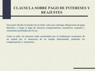 CLAUSULA SOBRE PAGO DE INTERESES Y
                   REAJUSTES


Este pacto faculta al tenedor de un título valor que contenga obligaciones de pago
dinerario, a exigir el pago de intereses compensatorios, moratorios, reajustes y
comisiones permitidas por la ley.

Como se sabe, los intereses están constituidos por el rendimiento económico de
un capital por el transcurso de un tiempo determinado, pudiendo ser
compensatorios y moratorios.
 