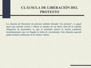 CLÁUSULA DE LIBERACIÓN DEL
                       PROTESTO


La cláusula de liberación de protesto también llamada "sin protesto", es aquel
pacto que permite eximir o liberar al tenedor de un título valor de la referida
obligación de protestarlo, lo que le permitirá ejercer la acción cambiaría
inmediatamente una vez llegada la fecha de vencimiento. Esta cláusula especial
podrá incluirse solamente en los títulos valores.
 