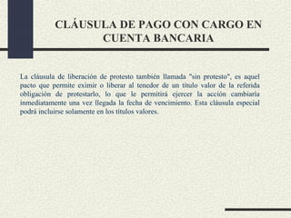 CLÁUSULA DE PAGO CON CARGO EN
                 CUENTA BANCARIA


La cláusula de liberación de protesto también llamada "sin protesto", es aquel
pacto que permite eximir o liberar al tenedor de un título valor de la referida
obligación de protestarlo, lo que le permitirá ejercer la acción cambiaría
inmediatamente una vez llegada la fecha de vencimiento. Esta cláusula especial
podrá incluirse solamente en los títulos valores.
 