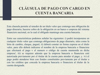 CLÁUSULA DE PAGO CON CARGO EN
                 CUENTA BANCARIA


Esta clausula permite al tenedor de un título valor que contenga una obligación de
pago dinerario, hacerse cobro de la obligación en un banco o empresa del sistema
financiero nacional, en la cual el obligado mantenga una cuenta bancaria.

Entre sus características podemos señalar las siguientes: i) podrá incorporarse en
cualquier título valor que contenga obligaciones de pago dinerario, tales como la
letra de cambio, cheque, pagaré; ii) deberá constar en forma expresa en el título
valor, para ello deberá indicarse el nombre de la empresa bancaria o financiera
que efectuará el pago v el numero o código de cuenta mantenida en dicha
empresa', iii) se requiere además que la empresa bancaria o financiera esté
autorizada previamente por el titular de la cuenta para atender el pago; y. iv) el
pago podrá atenderse bien con fondos constituidos previamente por el titular o
con los créditos que conceda la empresa bancaria o financiera al titular de la
cuenta designada.
 