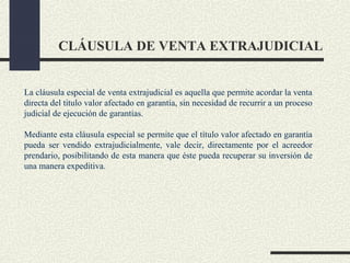 CLÁUSULA DE VENTA EXTRAJUDICIAL


La cláusula especial de venta extrajudicial es aquella que permite acordar la venta
directa del titulo valor afectado en garantía, sin necesidad de recurrir a un proceso
judicial de ejecución de garantías.

Mediante esta cláusula especial se permite que el título valor afectado en garantía
pueda ser vendido extrajudicialmente, vale decir, directamente por el acreedor
prendario, posibilitando de esta manera que éste pueda recuperar su inversión de
una manera expeditiva.
 