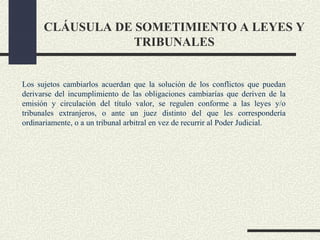 CLÁUSULA DE SOMETIMIENTO A LEYES Y
                  TRIBUNALES


Los sujetos cambiarlos acuerdan que la solución de los conflictos que puedan
derivarse del incumplimiento de las obligaciones cambiarías que deriven de la
emisión y circulación del título valor, se regulen conforme a las leyes y/o
tribunales extranjeros, o ante un juez distinto del que les correspondería
ordinariamente, o a un tribunal arbitral en vez de recurrir al Poder Judicial.
 