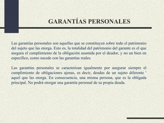 GARANTÍAS PERSONALES


Las garantías personales son aquellas que se constituyen sobre todo el patrimonio
del sujeto que las otorga. Esto es, la totalidad del patrimonio del garante es el que
asegura el cumplimiento de la obligación asumida por el deudor, y no un bien en
específico, como sucede con las garantías reales.

Las garantías personales se caracterizan igualmente por asegurar siempre el
cumplimiento de obligaciones ajenas, es decir, deudas de un sujeto diferente '
aquel que las otorga. En consecuencia, una misma persona, que es la obligada
principal. No podrá otorgar una garantía personal de su propia deuda.
 