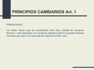 PRINCIPIOS CAMBIARIOS Art. 1

FORMALIDAD

Los títulos valores, para ser considerados como tales, Además de incorporar
derechos y estar destinados a la circulación, deberán reunir los requisitos formales
esenciales que exija la ley para cada tipo especial de título valor.
 