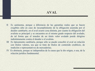 AVAL


II  Es autónoma, porque a diferencia de las garantías reales que se hacen
    exigibles sólo en caso de incumplimiento de la obligación asumida por el
    deudor cambiarlo, en el aval ocurre cosa distinta, por cuanto la obligación del
    avalista es principal y se encuentra en el mismo grado respecto del avalado,
    de tal forma que el tenedor de un título valor avalado puede dirigirse
    indistintamente contra el deudor o el avalista.
III Es típicamente cambiaría, porque sólo se puede concebir el aval en relación
    con títulos valores, sea que se trate de títulos de contenido crediticio, de
    tradición o representativos de mercaderías;
IV Es abstracta, porque se independiza de la causa que le dio origen, o sea, de la
    relación jurídica fundamental.
 