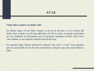 AVAL


Cómo debe avalarse un título valor

En primer lugar, el aval debe constar ya sea en el anverso o en el reverso del
título valor avalado o en la hoja adherida a él. Por lo tanto, no puede constituirse
un aval mediante un documento que se encuentre separado al título valor. Este,
cabe señalar, es un requisito formal esencial del aval.

En segundo lugar, deberá incluirse la cláusula "por aval" o "aval". Esto significa
que no será posible el uso de otras expresiones, inclusive que sean equivalentes a
éstas.
 