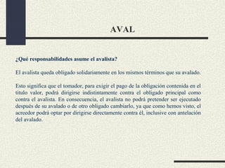 AVAL


¿Qué responsabilidades asume el avalista?

El avalista queda obligado solidariamente en los mismos términos que su avalado.

Esto significa que el tomador, para exigir el pago de la obligación contenida en el
titulo valor, podrá dirigirse indistintamente contra el obligado principal como
contra el avalista. En consecuencia, el avalista no podrá pretender ser ejecutado
después de su avalado o de otro obligado cambiarlo, ya que como hemos visto, el
acreedor podrá optar por dirigirse directamente contra él, inclusive con antelación
del avalado.
 