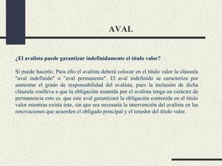 AVAL


¿El avalista puede garantizar indefinidamente el título valor?

Sí puede hacerlo. Para ello el avalista deberá colocar en el título valor la cláusula
"aval indefinido" o "aval permanente". El aval indefinido se caracteriza por
aumentar el grado de responsabilidad del avalista, pues la inclusión de dicha
cláusula conlleva a que la obligación asumida por el avalista tenga un carácter de
permanencia esto es. que este aval garantizará la obligación contenida en el título
valor mientras exista éste, sin que sea necesaria la intervención del avalista en las
renovaciones que acuerden el obligado principal y el tenedor del título valor.
 