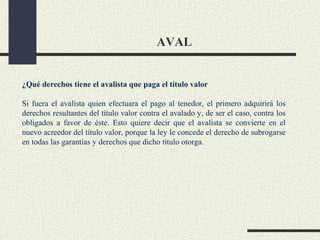 AVAL


¿Qué derechos tiene el avalista que paga el título valor

Si fuera el avalista quien efectuara el pago al tenedor, el primero adquirirá los
derechos resultantes del título valor contra el avalado y, de ser el caso, contra los
obligados a favor de éste. Esto quiere decir que el avalista se convierte en el
nuevo acreedor del título valor, porque la ley le concede el derecho de subrogarse
en todas las garantías y derechos que dicho titulo otorga.
 