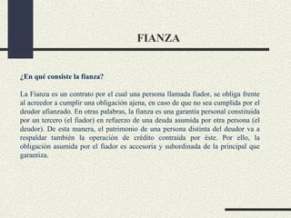 FIANZA


¿En qué consiste la fianza?

La Fianza es un contrato por el cual una persona llamada fiador, se obliga frente
al acreedor a cumplir una obligación ajena, en caso de que no sea cumplida por el
deudor afianzado. En otras palabras, la fianza es una garantía personal constituida
por un tercero (el fiador) en refuerzo de una deuda asumida por otra persona (el
deudor). De esta manera, el patrimonio de una persona distinta del deudor va a
respaldar también la operación de crédito contraída por éste. Por ello, la
obligación asumida por el fiador es accesoria y subordinada de la principal que
garantiza.
 