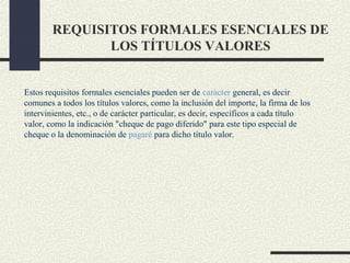 REQUISITOS FORMALES ESENCIALES DE
               LOS TÍTULOS VALORES


Estos requisitos formales esenciales pueden ser de carácter general, es decir
comunes a todos los títulos valores, como la inclusión del importe, la firma de los
intervinientes, etc., o de carácter particular, es decir, específicos a cada título
valor, como la indicación "cheque de pago diferido" para este tipo especial de
cheque o la denominación de pagaré para dicho título valor.
 