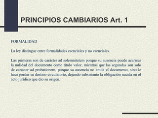 PRINCIPIOS CAMBIARIOS Art. 1

FORMALIDAD

La ley distingue entre formalidades esenciales y no esenciales.

Las primeras son de carácter ad solemnitatem porque su ausencia puede acarrear
la nulidad del documento como título valor, mientras que las segundas son solo
de carácter ad probationem, porque su ausencia no anula el documento, sino le
hace perder su destino circulatorio, dejando subsistente la obligación nacida en el
acto jurídico que dio su origen.
 