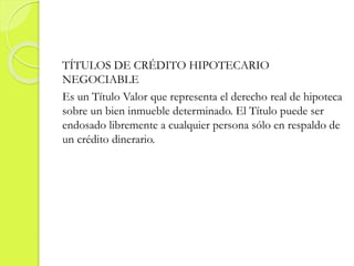 TÍTULOS DE CRÉDITO HIPOTECARIO
NEGOCIABLE
Es un Título Valor que representa el derecho real de hipoteca
sobre un bien inmueble determinado. El Título puede ser
endosado libremente a cualquier persona sólo en respaldo de
un crédito dinerario.
 