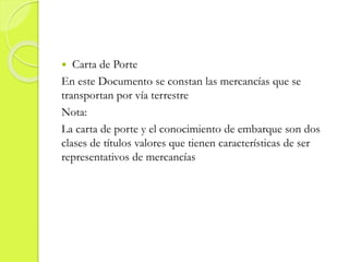  Carta de Porte
En este Documento se constan las mercancías que se
transportan por vía terrestre
Nota:
La carta de porte y el conocimiento de embarque son dos
clases de títulos valores que tienen características de ser
representativos de mercancías
 