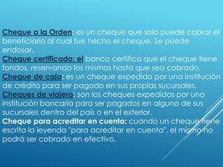 Cheque a la Orden: es un cheque que solo puede cobrar el
beneficiario al cual fue hecho el cheque. Se puede
endosar.
Cheque certificado: el banco certifica que el cheque tiene
fondos, reservando los mismos hasta que sea cobrado.
Cheque de caja: es un cheque expedido por una institución
de crédito para ser pagado en sus propias sucursales.
Cheques de viajero: son los cheques expedidos por una
institución bancaria para ser pagados en alguna de sus
sucursales dentro del país o en el exterior.
Cheque para acreditar en cuenta: cuando un cheque tiene
escrita la leyenda "para acreditar en cuenta", el mismo no
podrá ser cobrado en efectivo.
 