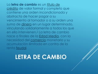 LETRA DE CAMBIO
La letra de cambio es un título de
crédito de valor formal y completo que
contiene una orden incondicionada y
abstracta de hacer pagar a su
vencimiento al tomador o a su orden una
suma de dinero en un lugar determinado,
vinculando solidariamente a todos los que
en ella intervienen.1 La letra de cambio
nace a finales de la Edad Media, con la
necesidad del comercio monetario y su
acumulación ilimitada en contra de la
renta feudal.
 