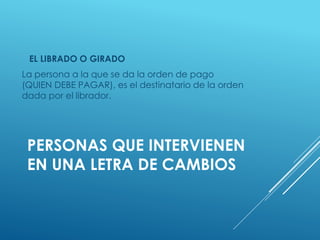 PERSONAS QUE INTERVIENEN
EN UNA LETRA DE CAMBIOS
EL LIBRADO O GIRADO
La persona a la que se da la orden de pago
(QUIEN DEBE PAGAR), es el destinatario de la orden
dada por el librador.
 