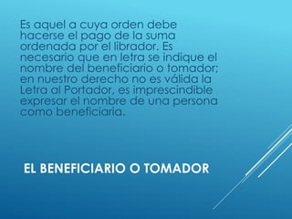 EL BENEFICIARIO O TOMADOR
Es aquel a cuya orden debe
hacerse el pago de la suma
ordenada por el librador. Es
necesario que en letra se indique el
nombre del beneficiario o tomador;
en nuestro derecho no es válida la
Letra al Portador, es imprescindible
expresar el nombre de una persona
como beneficiaria.
 