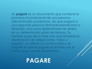 PAGARE
Un pagaré es un documento que contiene la
promesa incondicional de una persona
(denominada suscriptora), de que pagará a
una segunda persona (llamada beneficiario o
tenedor), una suma determinada de dinero
en un determinado plazo de tiempo. Su
nombre surge de la frase con que empieza la
declaración de obligaciones: "debo y
pagaré". La diferencia entre la letra y el
pagaré es que el pagaré es emitido por el
mismo que contrae el préstamo.
 