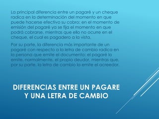 DIFERENCIAS ENTRE UN PAGARE
Y UNA LETRA DE CAMBIO
La principal diferencia entre un pagaré y un cheque
radica en la determinación del momento en que
puede hacerse efectivo su cobro: en el momento de
emisión del pagaré ya se fija el momento en que
podrá cobrarse, mientras que ello no ocurre en el
cheque, el cual es pagadero a la vista.
Por su parte, la diferencia más importante de un
pagaré con respecto a la letra de cambio radica en
la persona que emite el documento: el pagaré lo
emite, normalmente, el propio deudor, mientras que,
por su parte, la letra de cambio la emite el acreedor.
 