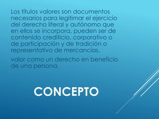 CONCEPTO
Los títulos valores son documentos
necesarios para legitimar el ejercicio
del derecho literal y autónomo que
en ellos se incorpora, pueden ser de
contenido crediticio, corporativo o
de participación y de tradición o
representativo de mercancías.
valor como un derecho en beneficio
de una persona.
 