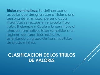 CLASIFICACION DE LOS TITULOS
DE VALORES
Títulos nominativos: Se definen como
aquellos que designan como titular a una
persona determinada, persona cuya
titularidad se recoge en el propio título
valor. El ejemplo más claro lo constituye el
cheque nominativo. Están sometidos a un
régimen de transmisión restrictivo
ostentando un grado de transmisibilidad
de grado mínimo.
 