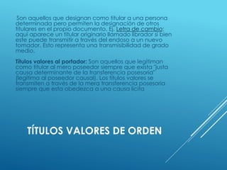 TÍTULOS VALORES DE ORDEN
Son aquellos que designan como titular a una persona
determinada pero permiten la designación de otros
titulares en el propio documento. Ej. Letra de cambio:
aquí aparece un titular originario llamado librador si bien
este puede transmitir a través del endoso a un nuevo
tomador. Esto representa una transmisibilidad de grado
medio.
Títulos valores al portador: Son aquellos que legitiman
como titular al mero poseedor siempre que exista "justa
causa determinante de la transferencia posesoria"
(legítima al poseedor causal). Los títulos valores se
transmiten a través de la mera transferencia posesoria
siempre que esta obedezca a una causa lícita
 