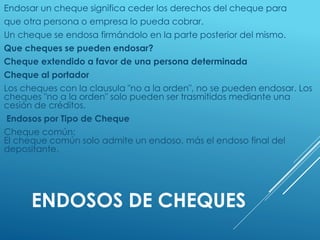 ENDOSOS DE CHEQUES
Endosar un cheque significa ceder los derechos del cheque para
que otra persona o empresa lo pueda cobrar.
Un cheque se endosa firmándolo en la parte posterior del mismo.
Que cheques se pueden endosar?
Cheque extendido a favor de una persona determinada
Cheque al portador
Los cheques con la clausula "no a la orden", no se pueden endosar. Los
cheques "no a la orden" solo pueden ser trasmitidos mediante una
cesión de créditos.
Endosos por Tipo de Cheque
Cheque común:
El cheque común solo admite un endoso, más el endoso final del
depositante.
 