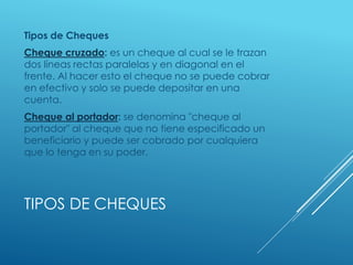 TIPOS DE CHEQUES
Tipos de Cheques
Cheque cruzado: es un cheque al cual se le trazan
dos líneas rectas paralelas y en diagonal en el
frente. Al hacer esto el cheque no se puede cobrar
en efectivo y solo se puede depositar en una
cuenta.
Cheque al portador: se denomina "cheque al
portador" al cheque que no tiene especificado un
beneficiario y puede ser cobrado por cualquiera
que lo tenga en su poder.
 