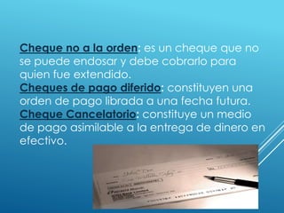 Cheque no a la orden: es un cheque que no
se puede endosar y debe cobrarlo para
quien fue extendido.
Cheques de pago diferido: constituyen una
orden de pago librada a una fecha futura.
Cheque Cancelatorio: constituye un medio
de pago asimilable a la entrega de dinero en
efectivo.
 