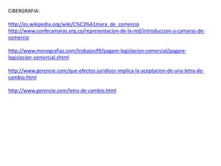 CIBERGRAFIA:
http://es.wikipedia.org/wiki/C%C3%A1mara_de_comercio
http://www.confecamaras.org.co/representacion-de-la-red/introduccion-a-camaras-de-
comercio
http://www.monografias.com/trabajos99/pagare-legislacion-comercial/pagare-
legislacion-comercial.shtml
http://www.gerencie.com/que-efectos-juridicos-implica-la-aceptacion-de-una-letra-de-
cambio.html
http://www.gerencie.com/letra-de-cambio.html
 