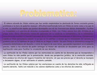 El número elevado de títulos valores que han venido empleándose ha planteado de forma creciente graves
problemas a la hora de poderlos manejar, dificultad manifestada tanto en títulos en serie como a los que no
lo son. La masificación impide que puedan desempeñar una de las funciones que debían desempeñar: facilitar
su transmisión y el ejercicio de derechos incorporados al título. Los títulos valores han sido víctimas de su
propio éxito. Estas dificultades tratan de superarse con la ayuda de la contabilidad y de la informática:
estas permiten sustituir la función tradicional de los títulos valores haciendo que el derecho se transmita aun
cuando el título permanezca inmóvil, si es que se ha emitido, e incluso que la transmisión del derecho se
produzca aun en la hipótesis de que el título no se llegue a emitir. De esta forma la informática recoge los
elementos delimitadores del derecho, y sirve de registro de esos datos, que pueden reproducir en el momento
preciso, tanto a los efectos de poder entregar al titular del derecho un documento que sirva para su
legitimación como para facilitar la circulación de ese derecho.
La sustitución de los títulos valores por las anotaciones en cuenta de los derechos que se incorporaban a
esos títulos ha sido posible por la potenciación, desde una perspectiva jurídica, de la anotación contable.
Esta produce los efectos del negocio traslativo del derecho, sin que sea preciso que el derecho se incorpore
a documento alguno, al ser suficiente el asiento contable.
La sustitución de los títulos-valores por las anotaciones en cuenta de los derechos ha sido reflejada en
nuestro derecho, tanto con relación a los valores mobiliarios como a los efectos de comercio.
 