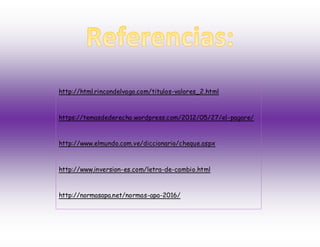 http://html.rincondelvago.com/titulos-valores_2.html
https://temasdederecho.wordpress.com/2012/05/27/el-pagare/
http://www.elmundo.com.ve/diccionario/cheque.aspx
http://www.inversion-es.com/letra-de-cambio.html
http://normasapa.net/normas-apa-2016/
 