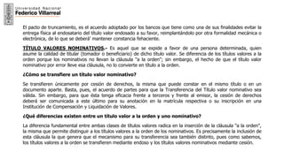 6
El pacto de truncamiento, es el acuerdo adoptado por los bancos que tiene como una de sus finalidades evitar la
entrega física al endosatario del título valor endosado a su favor, reimplantándolo por otra formalidad mecánica o
electrónica, de lo que se deberá' mantener constancia fehaciente.
TÍTULO VALORES NOMINATIVOS.- Es aquel que se expide a favor de una persona determinada, quien
asume la calidad de titular (tomador o beneficiario) de dicho título valor. Se diferencia de los títulos valores a la
orden porque los nominativos no llevan la cláusula "a la orden"; sin embargo, el hecho de que el título valor
nominativo por error lleve esa cláusula, no lo convierte en título a la orden.
¿Cómo se transfiere un título valor nominativo?
Se transfieren únicamente por cesión de derechos, la misma que puede constar en el mismo título o en un
documento aparte. Basta, pues, el acuerdo de partes para que la Transferencia del Título valor nominativo sea
válida. Sin embargo, para que ésta tenga eficacia frente a terceros y frente al emisor, la cesión de derechos
deberá ser comunicada a este último para su anotación en la matrícula respectiva o su inscripción en una
Institución de Compensación y Liquidación de Valores.
¿Qué diferencias existen entre un título valor a la orden y uno nominativo?
La diferencia fundamental entre ambas clases de títulos valores radica en la inserción de la cláusula "a la orden",
la misma que permite distinguir a los títulos valores a la orden de los nominativos. Es precisamente la inclusión de
esta cláusula la que genera que el mecanismo para su transferencia sea también distinto, pues como sabemos,
los títulos valores a la orden se transfieren mediante endoso y los títulos valores nominativos mediante cesión.
 