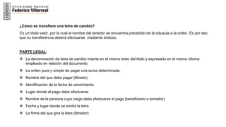 11
¿Cómo se transfiere una letra de cambio?
Es un título valor, por la cual el nombre del tenedor se encuentra precedido de la cláusula a la orden. Es por eso
que su transferencia deberá efectuarse mediante endoso.
PARTE LEGAL:
 La denominación de letra de cambio inserta en el mismo texto del titulo y expresado en el mismo idioma
empleado en relación del documento.
 La orden pura y simple de pagar una suma determinada.
 Nombre del que debe pagar (librado)
 Identificación de la fecha de vencimiento.
 Lugar donde el pago debe efectuarse.
 Nombre de la persona cuyo cargo debe efectuarse el pago (beneficiario o tomador)
 Fecha y lugar donde se emitió la letra.
 La firma del que gira la letra (librador)
 