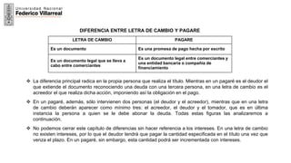 13
DIFERENCIA ENTRE LETRA DE CAMBIO Y PAGARE
LETRA DE CAMBIO PAGARE
Es un documento Es una promesa de pago hecha por escrito
Es un documento legal que se lleva a
cabo entre comerciantes
Es un documento legal entre comerciantes y
una entidad bancaria o compañía de
financiamiento
 La diferencia principal radica en la propia persona que realiza el título. Mientras en un pagaré es el deudor el
que extiende el documento reconociendo una deuda con una tercera persona, en una letra de cambio es el
acreedor el que realiza dicha acción, imponiendo así la obligación en el pago.
 En un pagaré, además, sólo intervienen dos personas (el deudor y el acreedor), mientras que en una letra
de cambio deberán aparecer como mínimo tres: el acreedor, el deudor y el tomador, que es en última
instancia la persona a quien se le debe abonar la deuda. Todas estas figuras las analizaremos a
continuación.
 No podemos cerrar este capítulo de diferencias sin hacer referencia a los intereses. En una letra de cambio
no existen intereses, por lo que el deudor tendrá que pagar la cantidad especificada en el título una vez que
venza el plazo. En un pagaré, sin embargo, esta cantidad podrá ser incrementada con intereses.
 