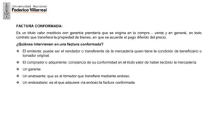 16
FACTURA CONFORMADA:
Es un título valor crediticio con garantía prendaría que se origina en la compra – venta y en general, en todo
contrato que transfiera la propiedad de bienes, en que se acuerde el pago diferido del precio.
¿Quiénes intervienen en una factura conformada?
 El emitente: puede ser el vendedor o transferente de la mercadería quien tiene la condición de beneficiario o
tomador original.
 El comprador o adquiriente: constancia de su conformidad en el titulo valor de haber recibido la mercadería.
 Un garante
 Un endosante: que es el tomador que transfiere mediante endoso.
 Un endosatario: es el que adquiere vía endoso la factura conformada
 