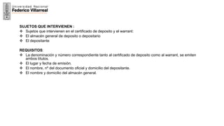 21
SUJETOS QUE INTERVIENEN :
 Sujetos que intervienen en el certificado de deposito y el warrant:
 El almacén general de deposito o depositario
 El depositante
REQUISITOS:
 La denominación y número correspondiente tanto al certificado de deposito como al warrant, se emiten
ambos títulos.
 El lugar y fecha de emisión.
 El nombre, nº del documento oficial y domicilio del depositante.
 El nombre y domicilio del almacén general.
 