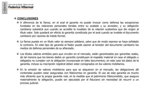 21
4. CONCLUSIONES
 A diferencia de la fianza, en el aval el garante no puede invocar como defensa las excepciones
fundadas en las relaciones personales tenidas entre su avalado y su acreedor, y su obligación
cambiaria subsistirá aun cuando se acredite la invalidez de la relación sustantiva que dio origen al
título valor. Solo quedará sin efecto la garantía constituida por el aval cuando se invalide el documento
cambiario por razones de índole formal.
 La fianza puesta en un título valor es siempre solidaria, salvo que de modo expreso se haya señalado
lo contrario. En este tipo de garantía el fiador puede oponer al tenedor del documento cambiario los
medios de defensa personales de su afianzado.
 Los títulos valores emitidos para que circulen en el mercado, están garantizados por garantías reales,
de tal manera que los bienes dados en garantía constituyen el respaldo material en caso el obligado u
obligados no cumplan con la obligación incorporada en tales documentos; en este caso los datos de la
garantía, incluso su inscripción registral deben estar consignados en los valores mobiliarios.
 En la emisión de valores mobiliarios para que se adquieran en el mercado, las obligaciones allí
contenidas pueden estar aseguradas con fideicomiso en garantía. El uso de esta garantía es mucho
más eficiente que la propia garantía real, en la medida que el patrimonio fideicometido, que asegura
materialmente la obligación, puede ser ejecutada por el fiduciario sin necesidad de recurrir a un
proceso judicial.
 