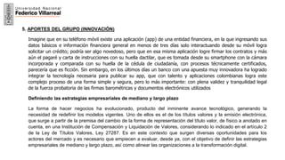 21
5. APORTES DEL GRUPO (INNOVACIÓN)
Imagine que en su teléfono móvil existe una aplicación (app) de una entidad financiera, en la que ingresando sus
datos básicos e información financiera general en menos de tres días solo interactuando desde su móvil logra
solicitar un crédito; podría ser algo novedoso, pero que en esa misma aplicación logre firmar los contratos y más
aún el pagaré y carta de instrucciones con su huella dactilar, que es tomada desde su smartphone con la cámara
incorporada y comparada con su huella de la cédula de ciudadanía, con procesos técnicamente certificados,
parecería que es ficción. Sin embargo, en los últimos días un banco con una apuesta muy innovadora ha logrado
integrar la tecnología necesaria para publicar su app, que con talento y aplicaciones colombianas logra este
complejo proceso de una forma simple y segura, pero lo más importante: con plena validez y tranquilidad legal
de la fuerza probatoria de las firmas barométricas y documentos electrónicos utilizados
Definiendo las estrategias empresariales de mediano y largo plazo
La forma de hacer negocios ha evolucionado, producto del inminente avance tecnológico, generando la
necesidad de redefinir los modelos vigentes. Uno de ellos es el de los títulos valores y la emisión electrónica,
que surge a partir de la premisa del cambio de la forma de representación del título valor, de físico a anotado en
cuenta, en una Institución de Compensación y Liquidación de Valores, considerando lo indicado en el artículo 2
de la Ley de Títulos Valores, Ley 27287. Es en este contexto que surgen diversas oportunidades para los
actores del mercado y es necesario que empiecen a evaluar, desde ya, con el objetivo de definir las estrategias
empresariales de mediano y largo plazo, así como alinear las organizaciones a la transformación digital.
 