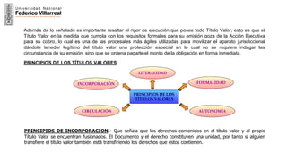 PRINCIPIOS DE LOS
TÍTULOS VALORES
LITERALIDAD
AUTONOMÍA
FORMALIDAD
CIRCULACIÓN
INCORPORACIÓN
Además de lo señalado es importante resaltar el rigor de ejecución que posee todo Título Valor, esto es que el
Título Valor en la medida que cumpla con los requisitos formales para su emisión goza de la Acción Ejecutiva
para su cobro, lo cual es una de las procesales más ágiles utilizadas para movilizar el aparato jurisdiccional
dándole tenedor legítimo del título valor una protección especial en la cual no se requiere indagar las
circunstancia de su emisión, sino que se ordena pagarle el monto de la obligación en forma inmediata.
PRINCIPIOS DE LOS TÍTULOS VALORES
PRINCIPIOS DE INCORPORACION.- Que señala que los derechos contenidos en el título valor y el propio
Título Valor se encuentran fusionados. El Documento y el derecho constituyen una unidad, por tanto si alguien
transfiere el título valor también está transfiriendo los derechos que éstos contienen.
 
